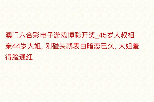 澳门六合彩电子游戏博彩开奖_45岁大叔相亲44岁大姐, 刚碰头就表白暗恋已久, 大姐羞得脸通红