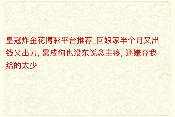 皇冠炸金花博彩平台推荐_回娘家半个月又出钱又出力, 累成狗也没东说念主疼, 还嫌弃我给的太少