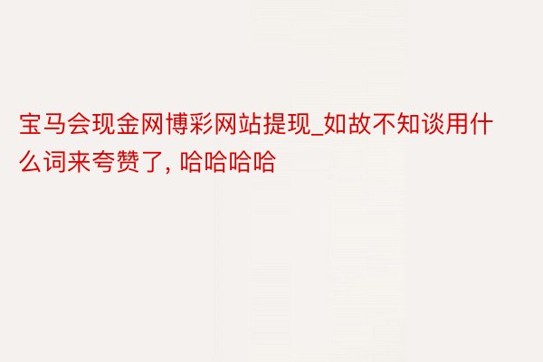 宝马会现金网博彩网站提现_如故不知谈用什么词来夸赞了, 哈哈哈哈