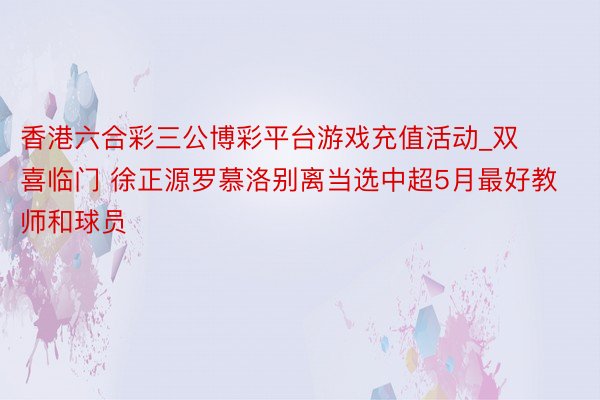 香港六合彩三公博彩平台游戏充值活动_双喜临门 徐正源罗慕洛别离当选中超5月最好教师和球员