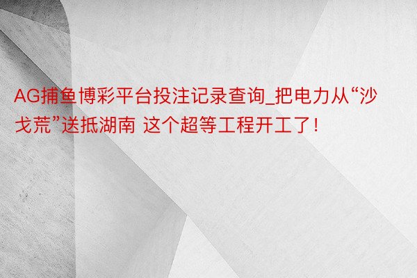 AG捕鱼博彩平台投注记录查询_把电力从“沙戈荒”送抵湖南 这个超等工程开工了！
