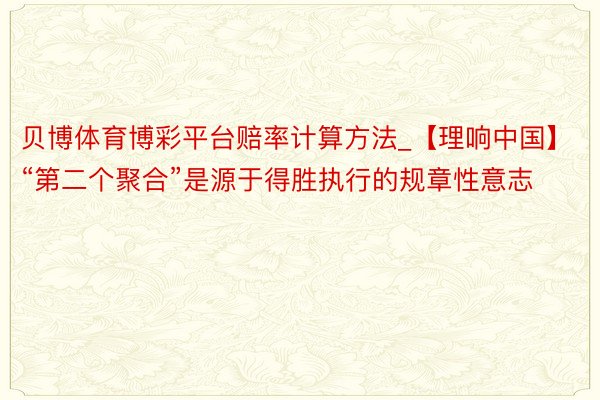 贝博体育博彩平台赔率计算方法_【理响中国】“第二个聚合”是源于得胜执行的规章性意志