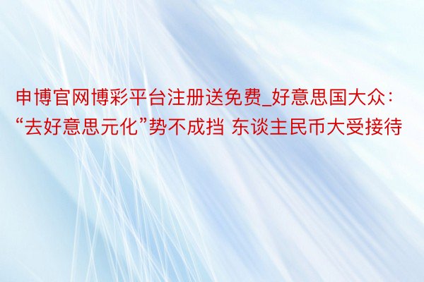 申博官网博彩平台注册送免费_好意思国大众：“去好意思元化”势不成挡 东谈主民币大受接待