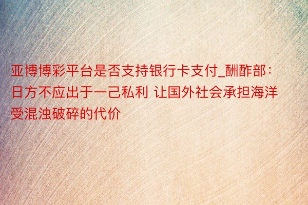 亚博博彩平台是否支持银行卡支付_酬酢部：日方不应出于一己私利 让国外社会承担海洋受混浊破碎的代价