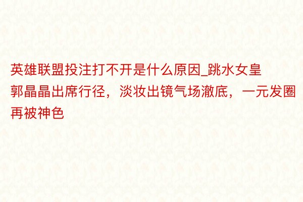 英雄联盟投注打不开是什么原因_跳水女皇郭晶晶出席行径，淡妆出镜气场澈底，一元发圈再被神色