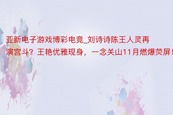 亚新电子游戏博彩电竞_刘诗诗陈王人灵再演宫斗？王艳优雅现身，一念关山11月燃爆荧屏！