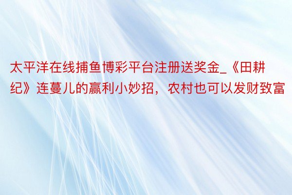 太平洋在线捕鱼博彩平台注册送奖金_《田耕纪》连蔓儿的赢利小妙招，农村也可以发财致富