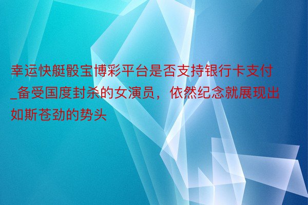 幸运快艇骰宝博彩平台是否支持银行卡支付_备受国度封杀的女演员，依然纪念就展现出如斯苍劲的势头