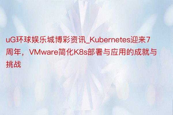 uG环球娱乐城博彩资讯_Kubernetes迎来7周年，VMware简化K8s部署与应用的成就与挑战