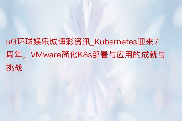 uG环球娱乐城博彩资讯_Kubernetes迎来7周年，VMware简化K8s部署与应用的成就与挑战