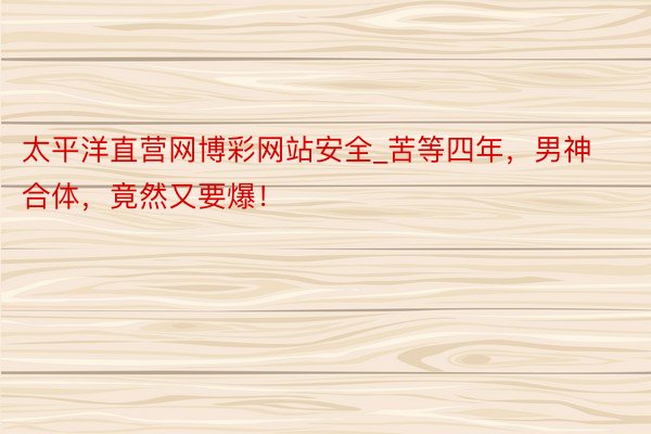 太平洋直营网博彩网站安全_苦等四年，男神合体，竟然又要爆！