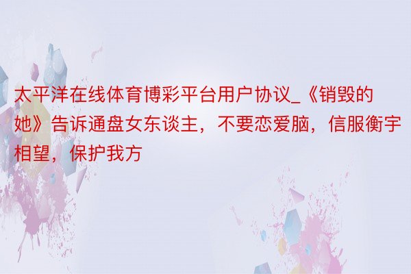 太平洋在线体育博彩平台用户协议_《销毁的她》告诉通盘女东谈主，不要恋爱脑，信服衡宇相望，保护我方