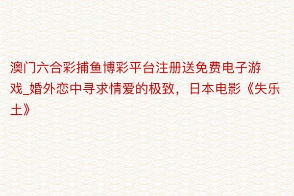 澳门六合彩捕鱼博彩平台注册送免费电子游戏_婚外恋中寻求情爱的极致，日本电影《失乐土》