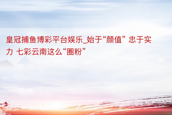 皇冠捕鱼博彩平台娱乐_始于“颜值” 忠于实力 七彩云南这么“圈粉”