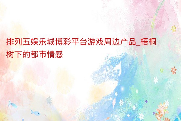 排列五娱乐城博彩平台游戏周边产品_梧桐树下的都市情感