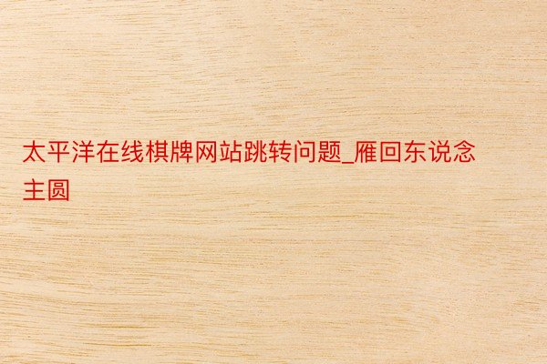 太平洋在线棋牌网站跳转问题_雁回东说念主圆
