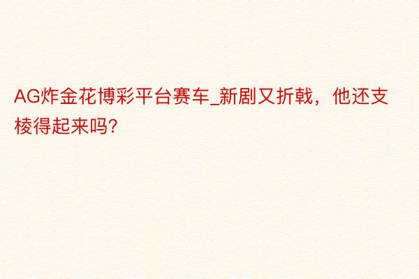 AG炸金花博彩平台赛车_新剧又折戟，他还支棱得起来吗？