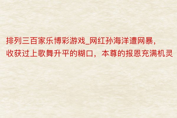 排列三百家乐博彩游戏_网红孙海洋遭网暴，收获过上歌舞升平的糊口，本尊的报恩充满机灵