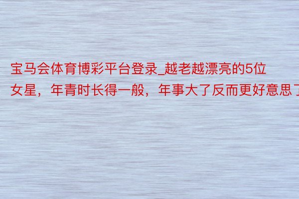 宝马会体育博彩平台登录_越老越漂亮的5位女星，年青时长得一般，年事大了反而更好意思了