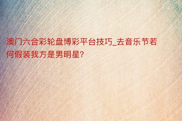 澳门六合彩轮盘博彩平台技巧_去音乐节若何假装我方是男明星？