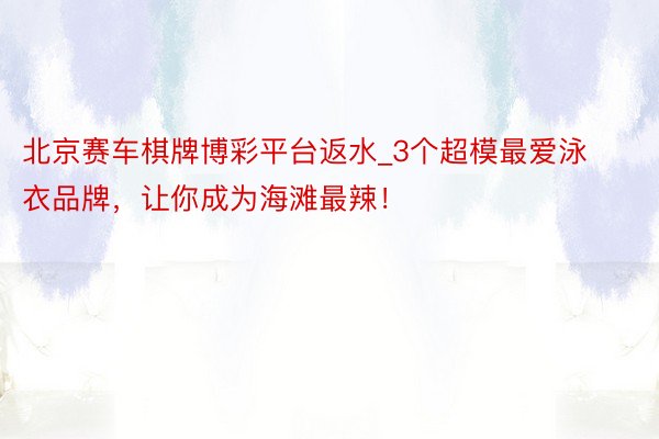 北京赛车棋牌博彩平台返水_3个超模最爱泳衣品牌，让你成为海滩最辣！