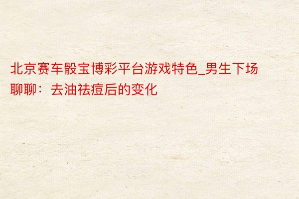 北京赛车骰宝博彩平台游戏特色_男生下场聊聊：去油祛痘后的变化