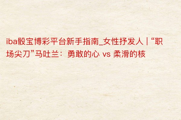 iba骰宝博彩平台新手指南_女性抒发人 | “职场尖刀”马吐兰：勇敢的心 vs 柔滑的核