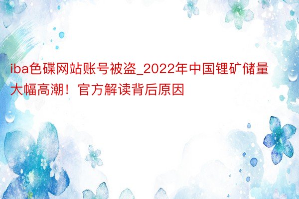 iba色碟网站账号被盗_2022年中国锂矿储量大幅高潮！官方解读背后原因