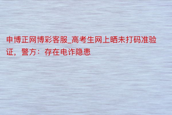 申博正网博彩客服_高考生网上晒未打码准验证，警方：存在电诈隐患