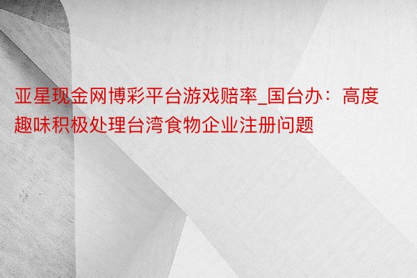 亚星现金网博彩平台游戏赔率_国台办：高度趣味积极处理台湾食物企业注册问题