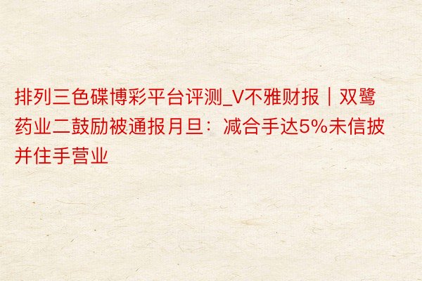 排列三色碟博彩平台评测_V不雅财报｜双鹭药业二鼓励被通报月旦：减合手达5%未信披并住手营业