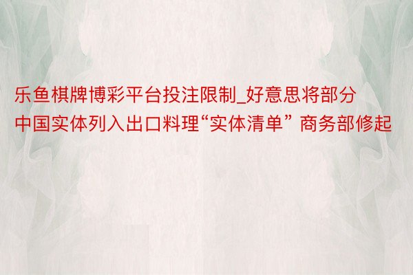 乐鱼棋牌博彩平台投注限制_好意思将部分中国实体列入出口料理“实体清单” 商务部修起