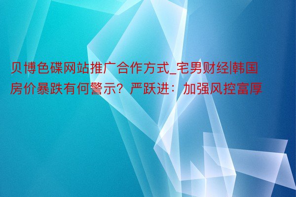 贝博色碟网站推广合作方式_宅男财经|韩国房价暴跌有何警示？严跃进：加强风控富厚