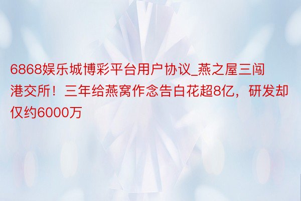 6868娱乐城博彩平台用户协议_燕之屋三闯港交所！三年给燕窝作念告白花超8亿，研发却仅约6000万