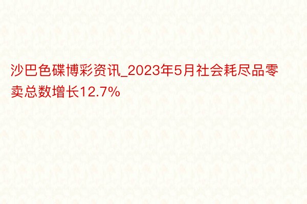沙巴色碟博彩资讯_2023年5月社会耗尽品零卖总数增长12.7%