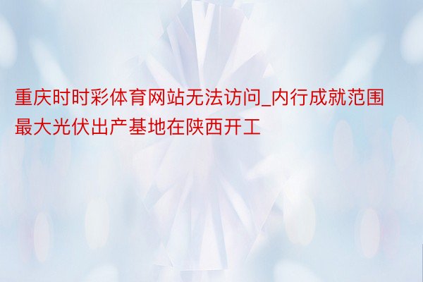 重庆时时彩体育网站无法访问_内行成就范围最大光伏出产基地在陕西开工