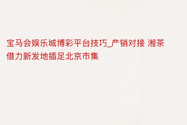宝马会娱乐城博彩平台技巧_产销对接 湘茶借力新发地插足北京市集